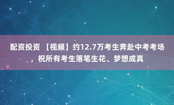 配资投资 【视频】约12.7万考生奔赴中考考场，祝所有考生落笔生花、梦想成真