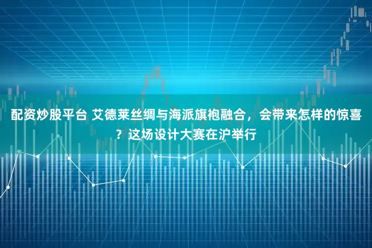 配资炒股平台 艾德莱丝绸与海派旗袍融合，会带来怎样的惊喜？这场设计大赛在沪举行