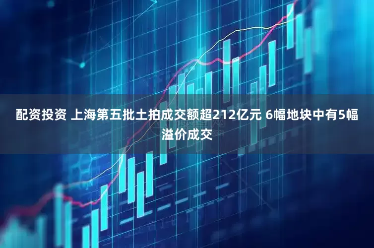 配资投资 上海第五批土拍成交额超212亿元 6幅地块中有5幅溢价成交