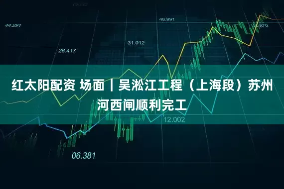 红太阳配资 场面|吴淞江工程(上海段)苏州河西闸顺利完工