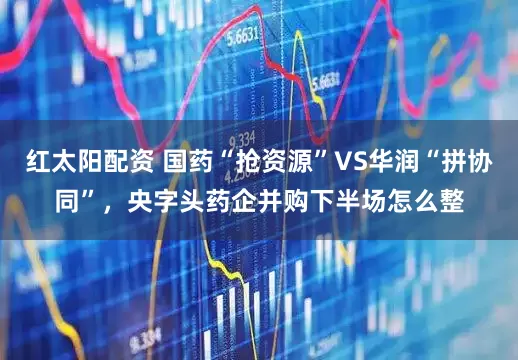 红太阳配资 国药“抢资源”VS华润“拼协同”，央字头药企并购下半场怎么整