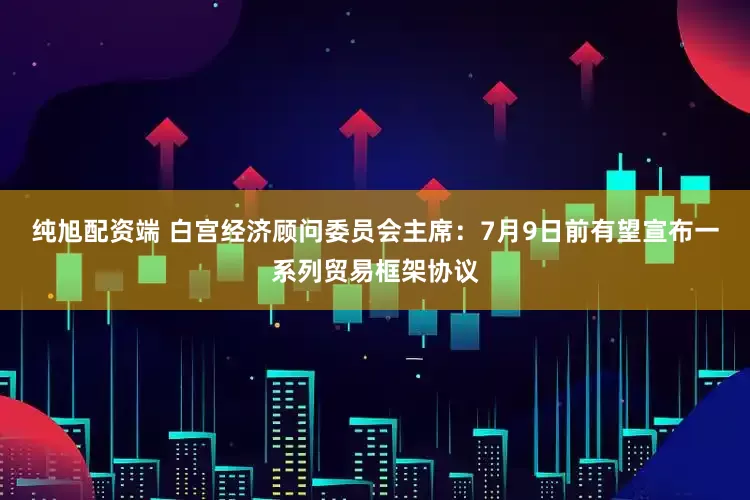 纯旭配资端 白宫经济顾问委员会主席：7月9日前有望宣布一系列贸易框架协议