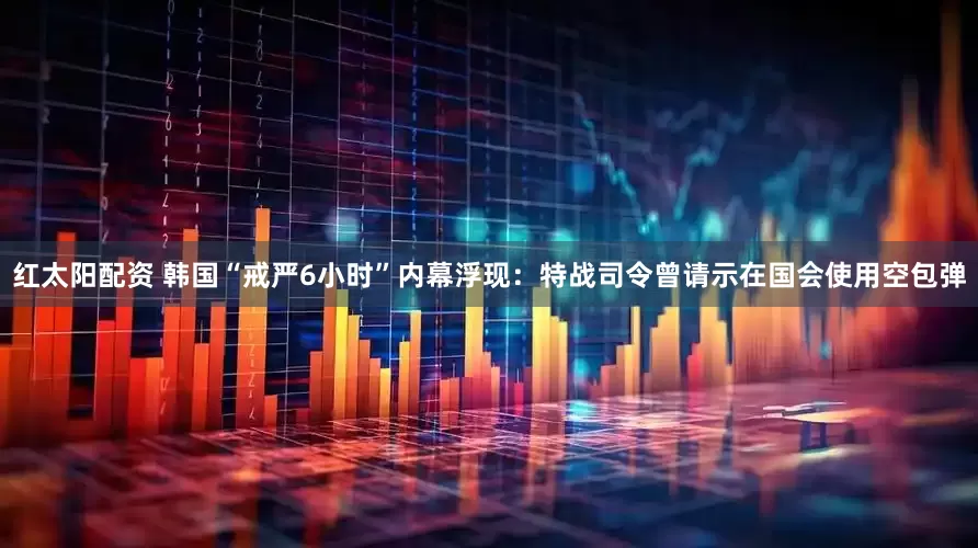 红太阳配资 韩国“戒严6小时”内幕浮现：特战司令曾请示在国会使用空包弹