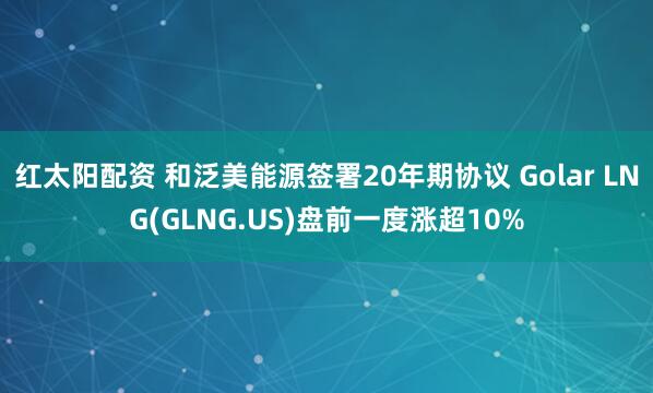 红太阳配资 和泛美能源签署20年期协议 Golar LNG(GLNG.US)盘前一度涨超10%