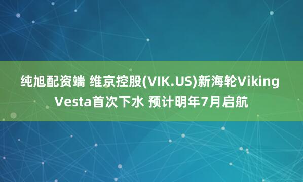 纯旭配资端 维京控股(VIK.US)新海轮Viking Vesta首次下水 预计明年7月启航