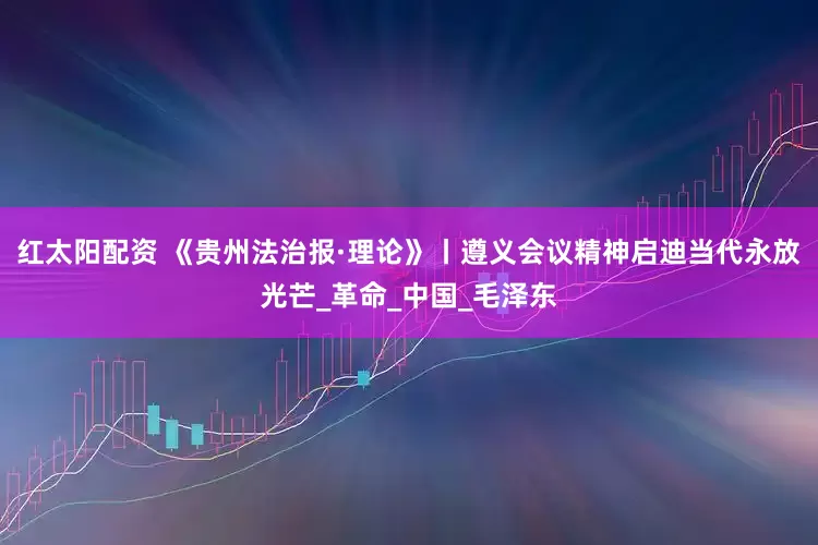 红太阳配资 《贵州法治报·理论》丨遵义会议精神启迪当代永放光芒_革命_中国_毛泽东