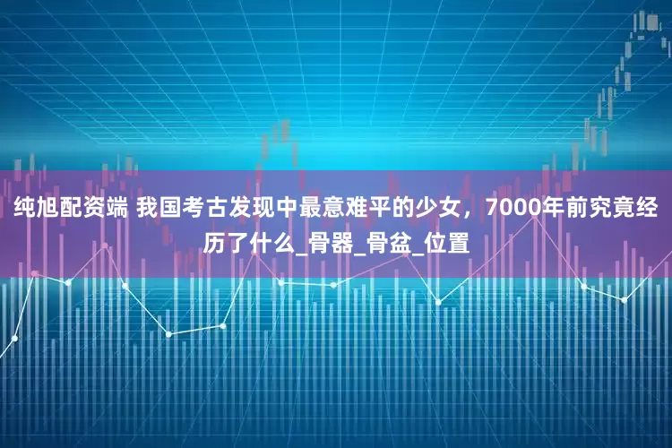 纯旭配资端 我国考古发现中最意难平的少女，7000年前究竟经历了什么_骨器_骨盆_位置
