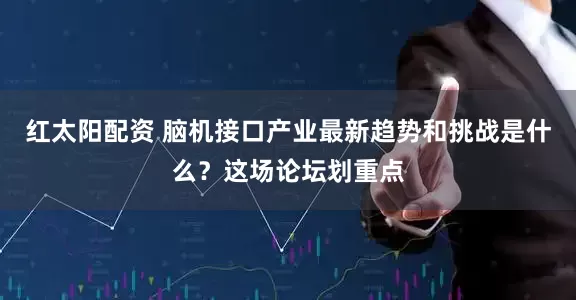 红太阳配资 脑机接口产业最新趋势和挑战是什么？这场论坛划重点
