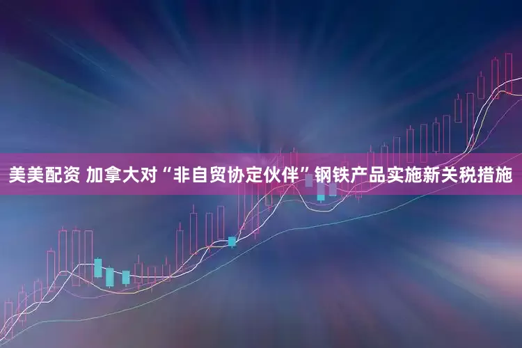 美美配资 加拿大对“非自贸协定伙伴”钢铁产品实施新关税措施