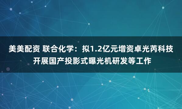 美美配资 联合化学：拟1.2亿元增资卓光芮科技 开展国产投影式曝光机研发等工作