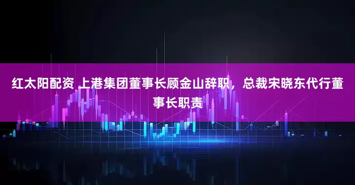 红太阳配资 上港集团董事长顾金山辞职，总裁宋晓东代行董事长职责