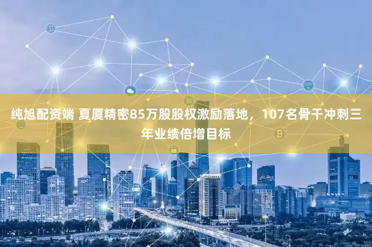 纯旭配资端 夏厦精密85万股股权激励落地,107名骨干冲刺三年业绩倍增目标
