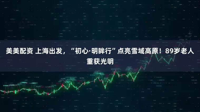 美美配资 上海出发，“初心·明眸行”点亮雪域高原！89岁老人重获光明