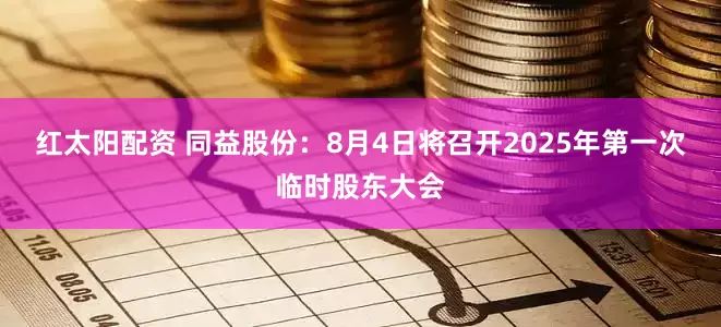 红太阳配资 同益股份:8月4日将召开2025年第一次临时股东大会