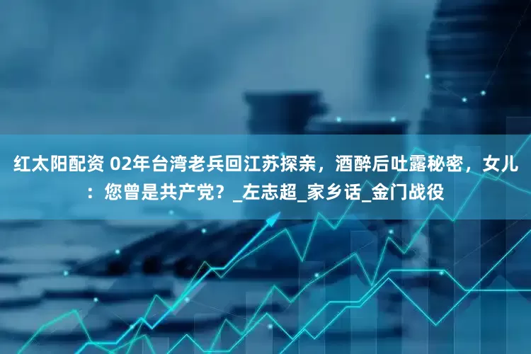 红太阳配资 02年台湾老兵回江苏探亲，酒醉后吐露秘密，女儿：您曾是共产党？_左志超_家乡话_金门战役