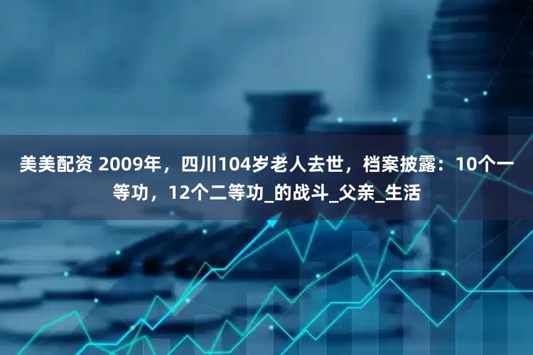 美美配资 2009年，四川104岁老人去世，档案披露：10个一等功，12个二等功_的战斗_父亲_生活
