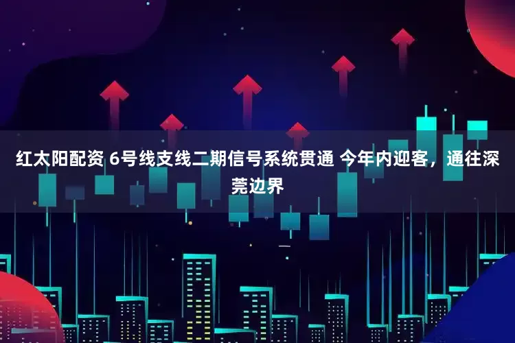 红太阳配资 6号线支线二期信号系统贯通 今年内迎客,通往深莞边界