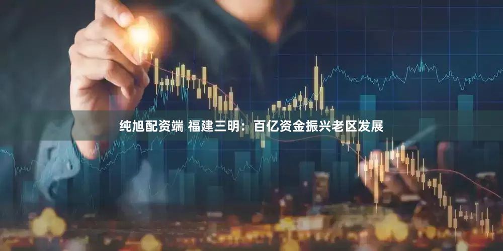 纯旭配资端 福建三明：百亿资金振兴老区发展