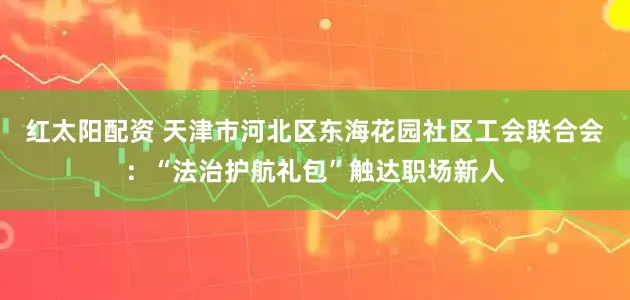 红太阳配资 天津市河北区东海花园社区工会联合会：“法治护航礼包”触达职场新人