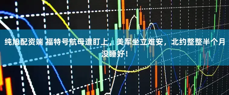 纯旭配资端 福特号航母遭盯上,美军坐立难安,北约整整半个月没睡好!